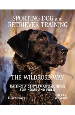 Sporting Dog and Retriever Training: The Wildrose Way: Raising a Gentleman's Gundog for Home and Field