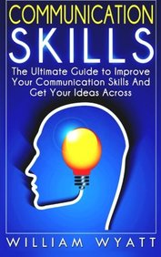 Communication Skills: The Ultimate Guide To Improve Your Communication Skills And Get Your Ideas Across
