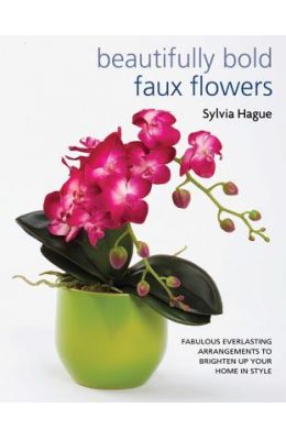 Beautifully Bold Faux Flowers: Fabulous Everlasting Arrangements to Brighten Up Your Home in Style