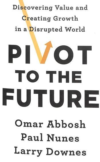 Pivot To The Future : Discovering Value & Creating Growth In A Disrupted World