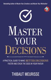 Master Your Decisions : A Practical Guide To Make Better Decisions Faster & Stack The Odds In Your F